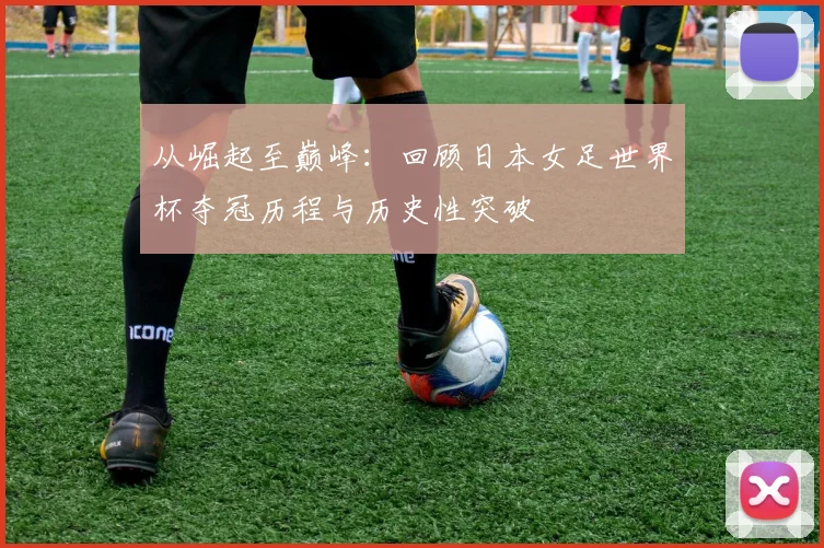 从崛起至巅峰：回顾日本女足世界杯夺冠历程与历史性突破