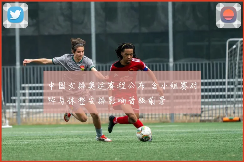 中国女排奥运赛程公布 含小组赛对阵与休整安排影响晋级前景