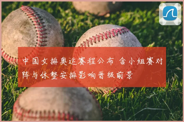 中国女排奥运赛程公布 含小组赛对阵与休整安排影响晋级前景