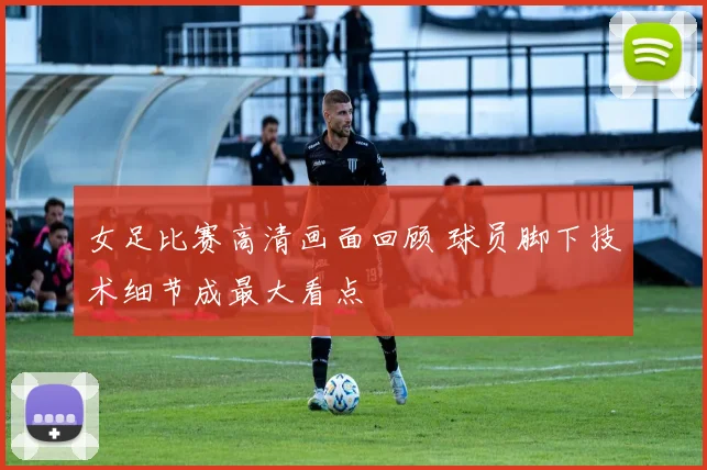 女足比赛高清画面回顾 球员脚下技术细节成最大看点