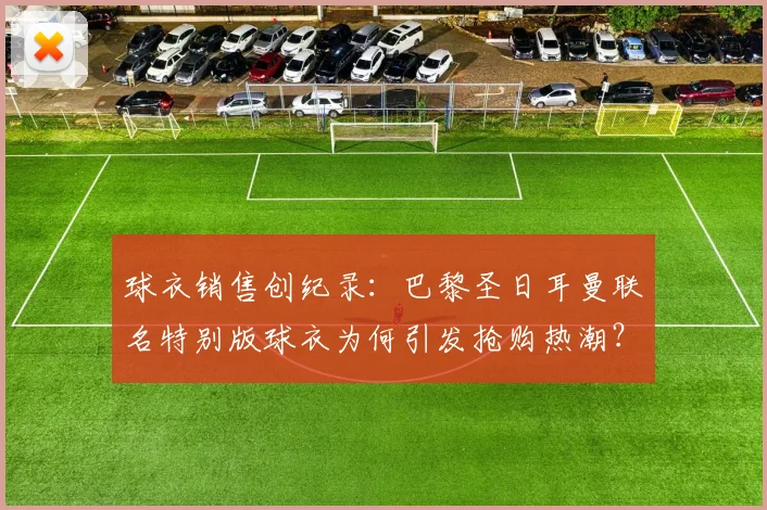 球衣销售创纪录：巴黎圣日耳曼联名特别版球衣为何引发抢购热潮？