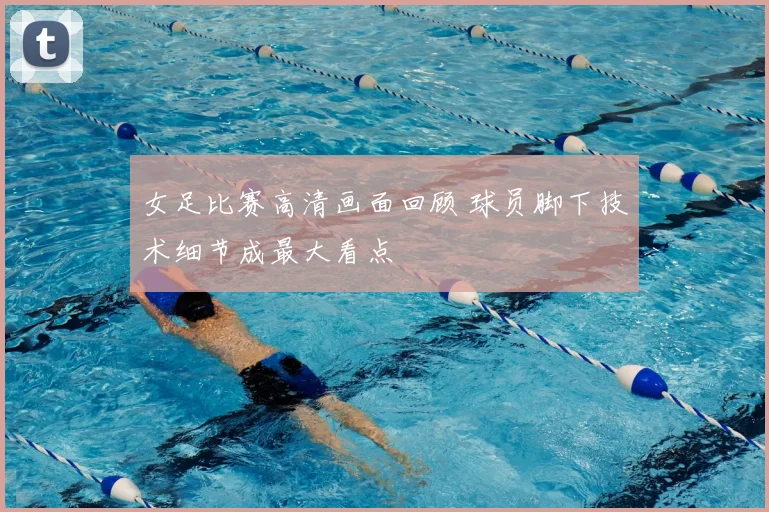 女足比赛高清画面回顾 球员脚下技术细节成最大看点