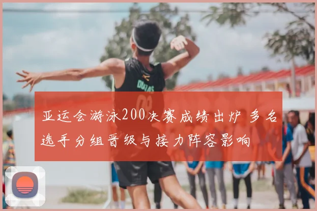 亚运会游泳200决赛成绩出炉 多名选手分组晋级与接力阵容影响