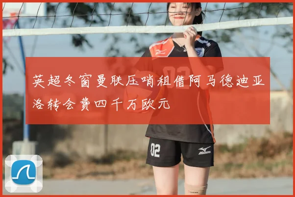 英超冬窗曼联压哨租借阿马德迪亚洛转会费四千万欧元