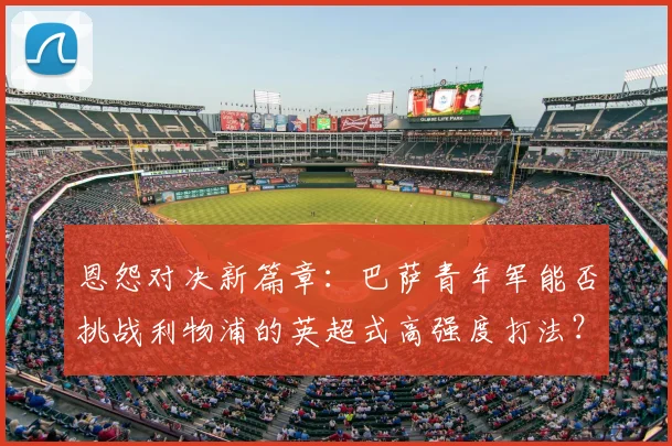 恩怨对决新篇章：巴萨青年军能否挑战利物浦的英超式高强度打法？