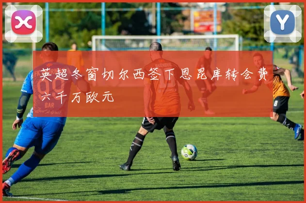 英超冬窗切尔西签下恩昆库转会费六千万欧元