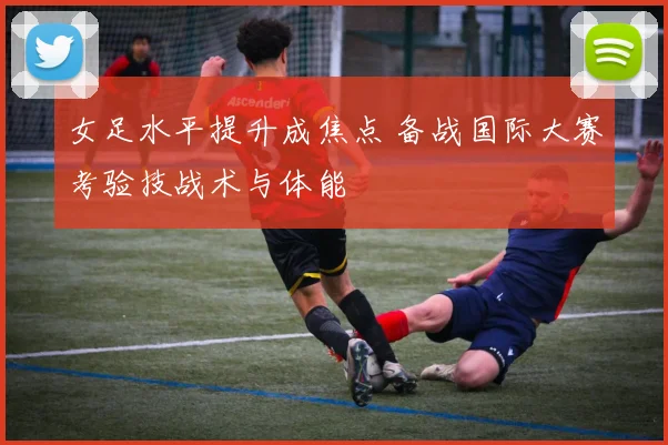 女足水平提升成焦点 备战国际大赛考验技战术与体能